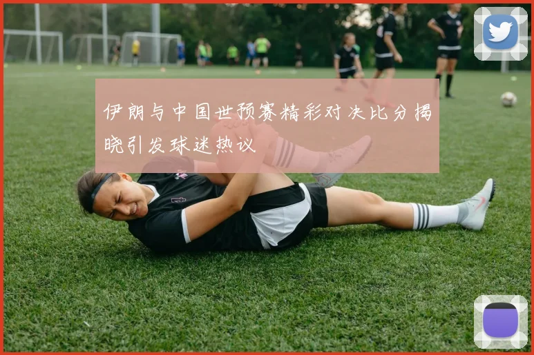 伊朗与中国世预赛精彩对决比分揭晓引发球迷热议