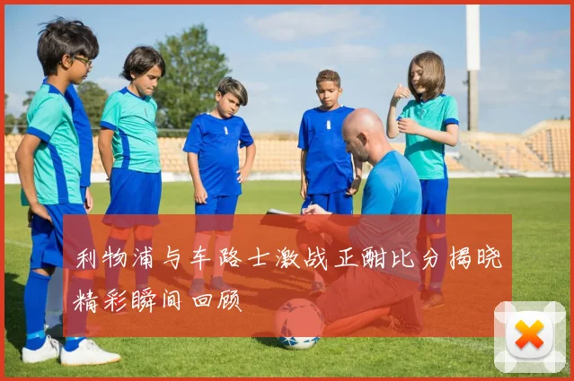 利物浦与车路士激战正酣比分揭晓精彩瞬间回顾