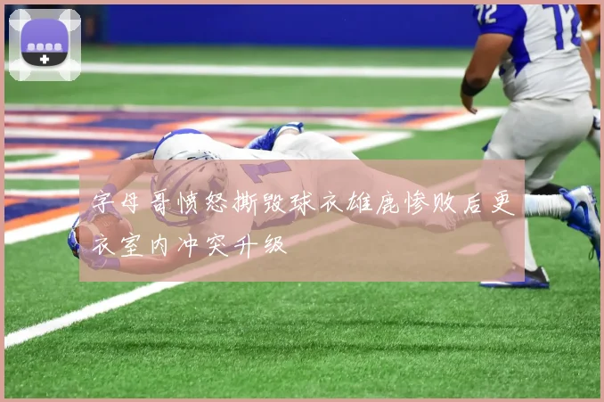 字母哥愤怒撕毁球衣雄鹿惨败后更衣室内冲突升级