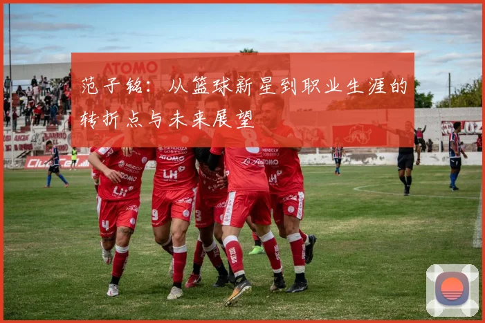 范子铭：从篮球新星到职业生涯的转折点与未来展望