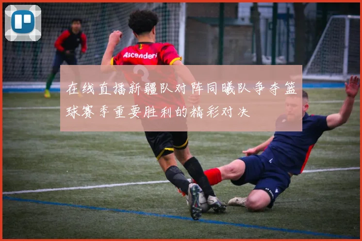 在线直播新疆队对阵同曦队争夺篮球赛季重要胜利的精彩对决