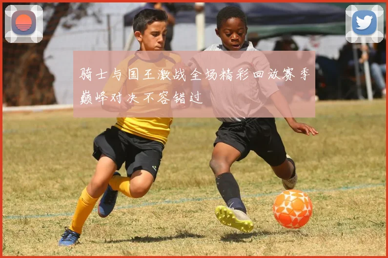 骑士与国王激战全场精彩回放赛季巅峰对决不容错过