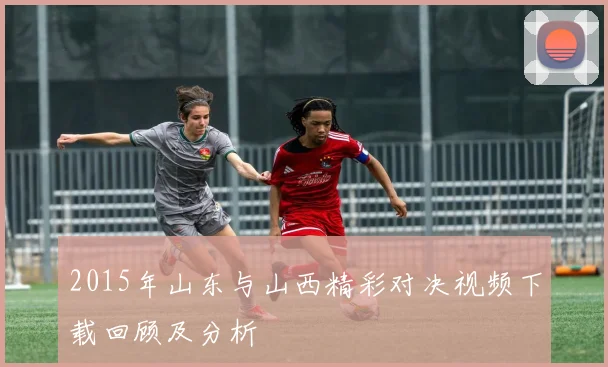 2015年山东与山西精彩对决视频下载回顾及分析
