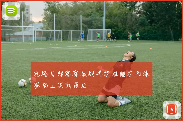 孔塔与郑赛赛激战再续谁能在网球赛场上笑到最后