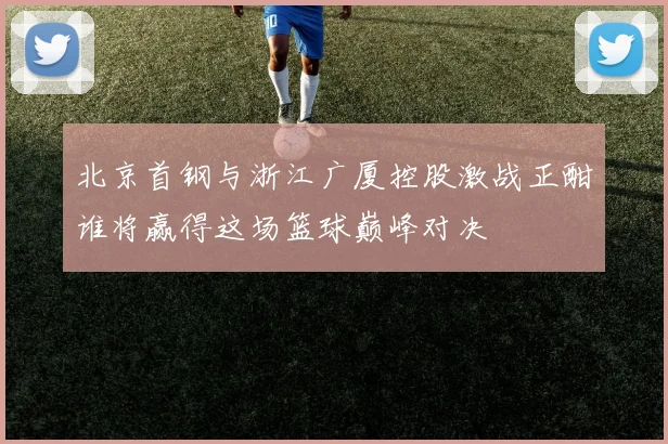 北京首钢与浙江广厦控股激战正酣谁将赢得这场篮球巅峰对决