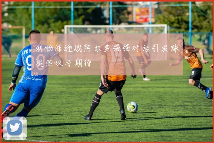 利物浦迎战阿尔多强强对话引发球迷热议与期待