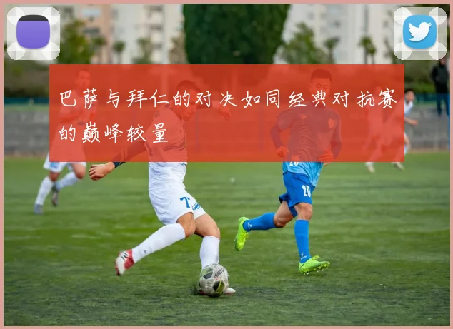 巴萨与拜仁的对决如同经典对抗赛的巅峰较量