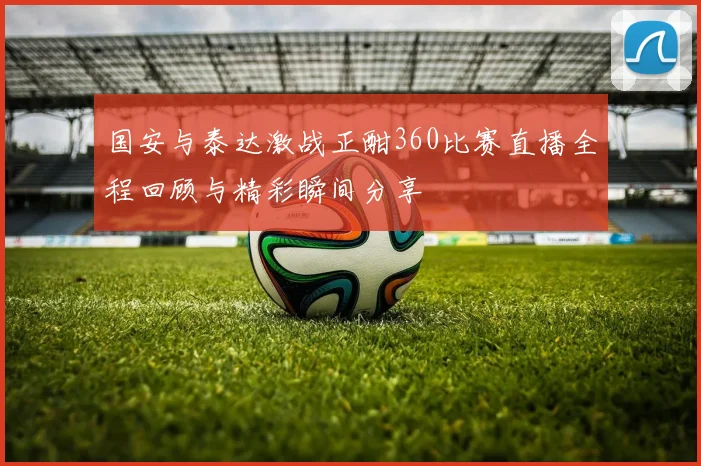 国安与泰达激战正酣360比赛直播全程回顾与精彩瞬间分享