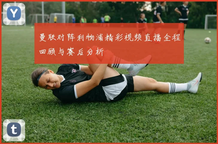 曼联对阵利物浦精彩视频直播全程回顾与赛后分析