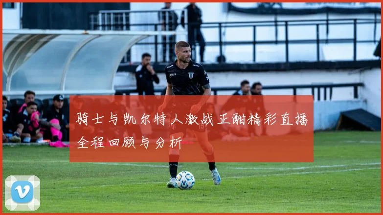 骑士与凯尔特人激战正酣精彩直播全程回顾与分析