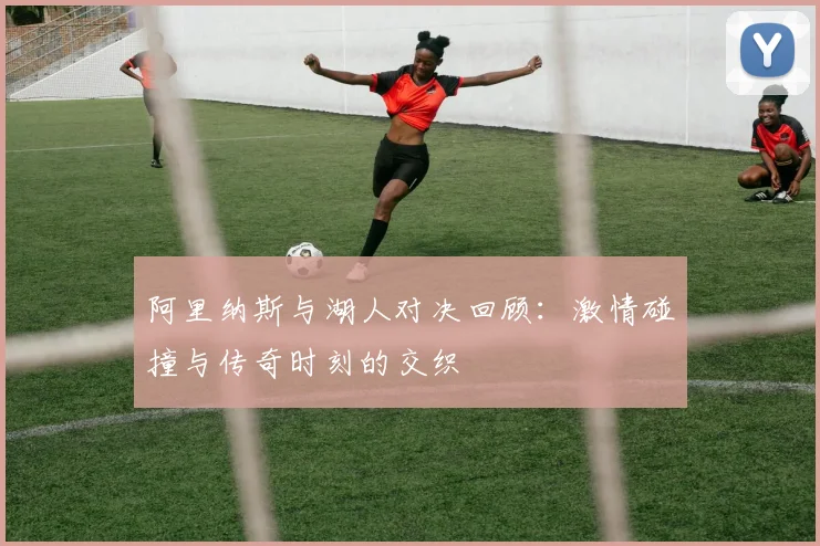 阿里纳斯与湖人对决回顾：激情碰撞与传奇时刻的交织