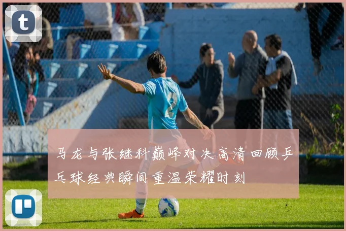 马龙与张继科巅峰对决高清回顾乒乓球经典瞬间重温荣耀时刻