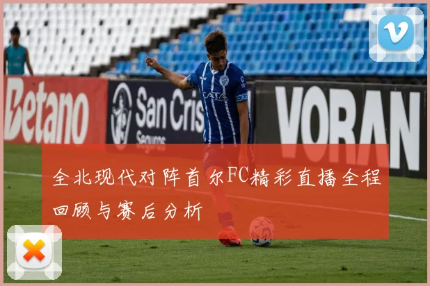 全北现代对阵首尔FC精彩直播全程回顾与赛后分析