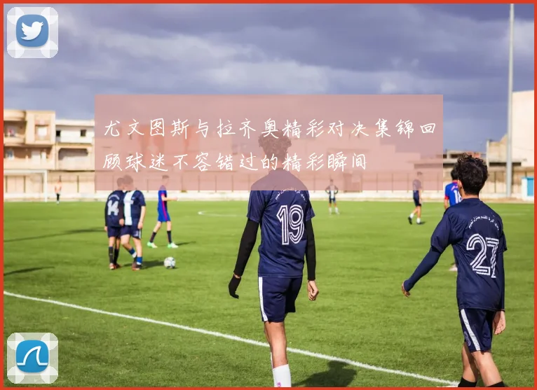 尤文图斯与拉齐奥精彩对决集锦回顾球迷不容错过的精彩瞬间