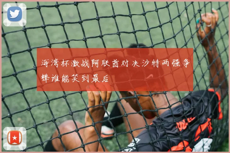 海湾杯激战阿联酋对决沙特两强争锋谁能笑到最后