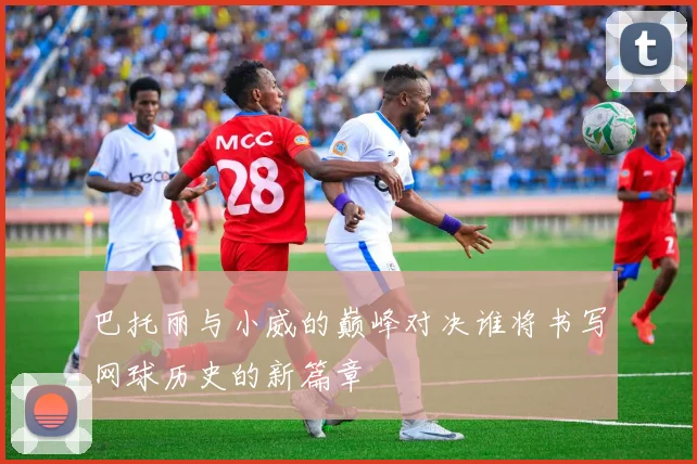 巴托丽与小威的巅峰对决谁将书写网球历史的新篇章